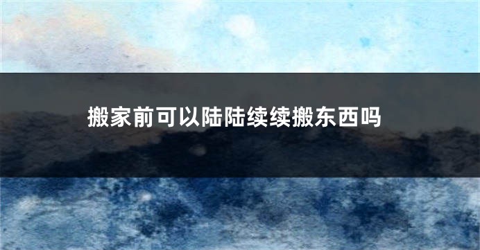 搬家前可以陆陆续续搬东西吗