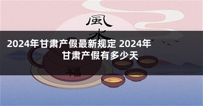 2024年甘肃产假最新规定 2024年甘肃产假有多少天