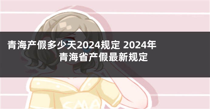 青海产假多少天2024规定 2024年青海省产假最新规定