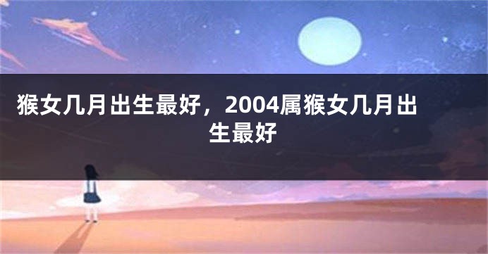 猴女几月出生最好，2004属猴女几月出生最好