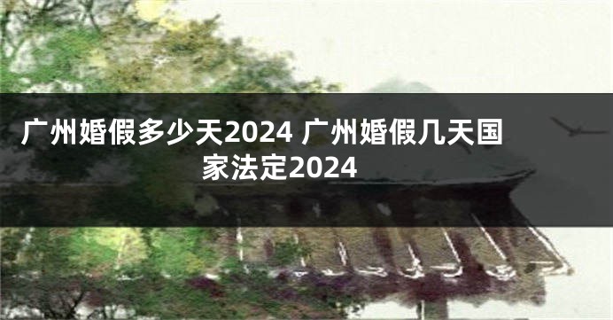 广州婚假多少天2024 广州婚假几天国家法定2024