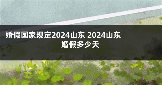 婚假国家规定2024山东 2024山东婚假多少天