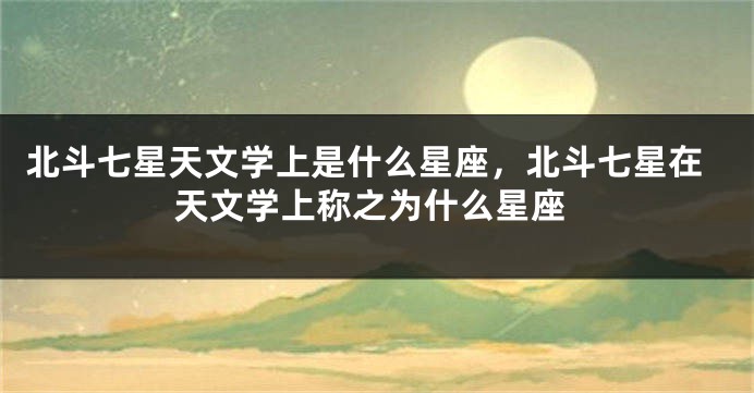 北斗七星天文学上是什么星座，北斗七星在天文学上称之为什么星座