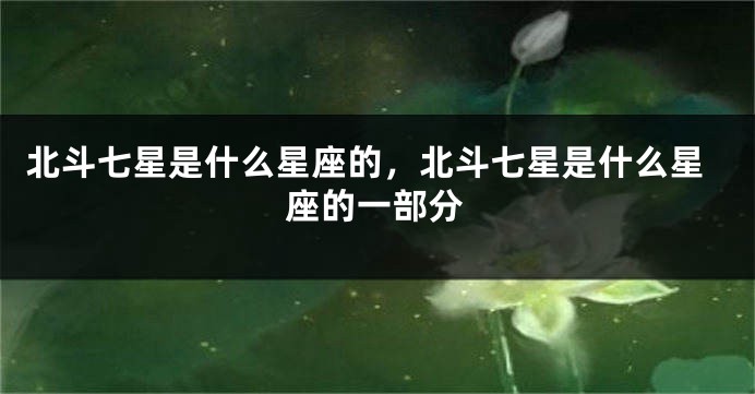 北斗七星是什么星座的，北斗七星是什么星座的一部分