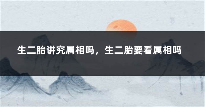 生二胎讲究属相吗，生二胎要看属相吗