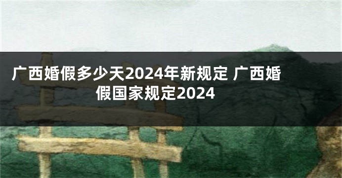 广西婚假多少天2024年新规定 广西婚假国家规定2024