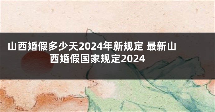 山西婚假多少天2024年新规定 最新山西婚假国家规定2024