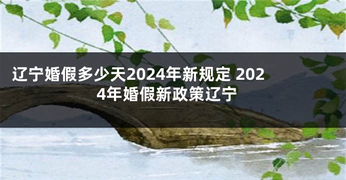 辽宁婚假多少天2024年新规定 2024年婚假新政策辽宁