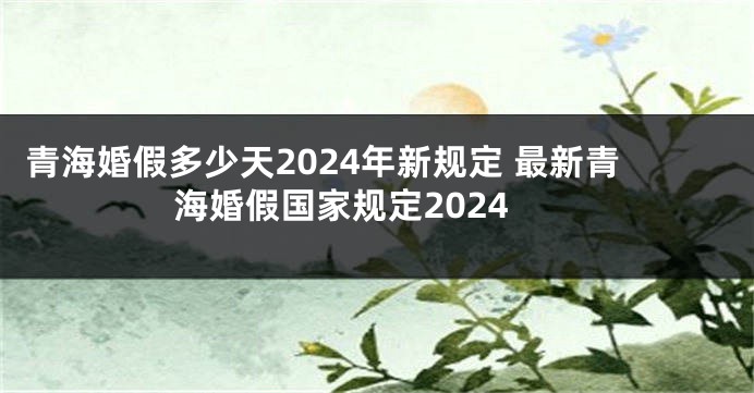 青海婚假多少天2024年新规定 最新青海婚假国家规定2024