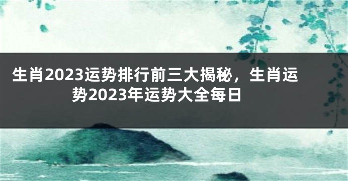 生肖2023运势排行前三大揭秘，生肖运势2023年运势大全每日