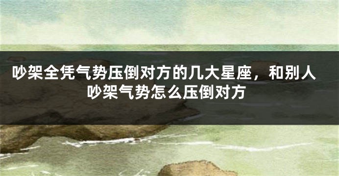 吵架全凭气势压倒对方的几大星座，和别人吵架气势怎么压倒对方