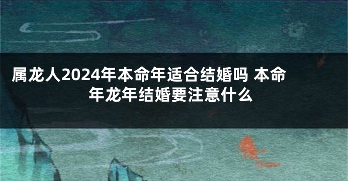 属龙人2024年本命年适合结婚吗 本命年龙年结婚要注意什么