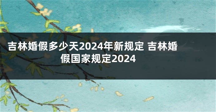 吉林婚假多少天2024年新规定 吉林婚假国家规定2024