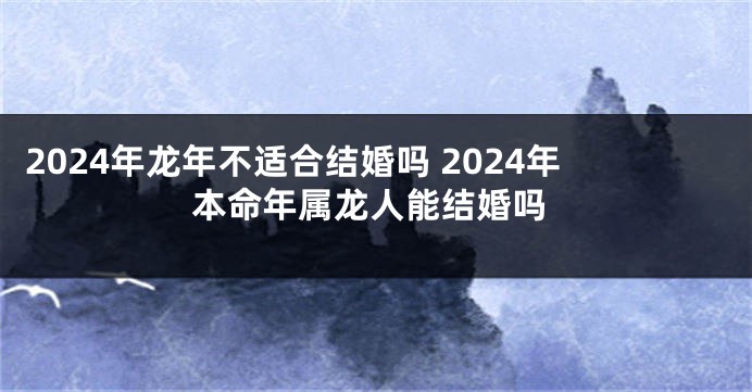 2024年龙年不适合结婚吗 2024年本命年属龙人能结婚吗