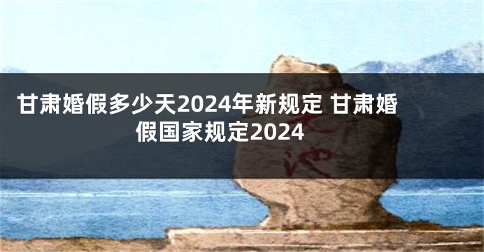 甘肃婚假多少天2024年新规定 甘肃婚假国家规定2024