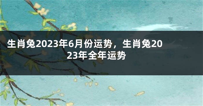 生肖兔2023年6月份运势，生肖兔2023年全年运势