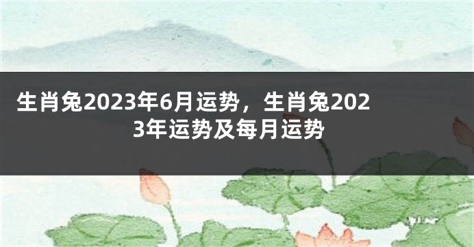 生肖兔2023年6月运势，生肖兔2023年运势及每月运势