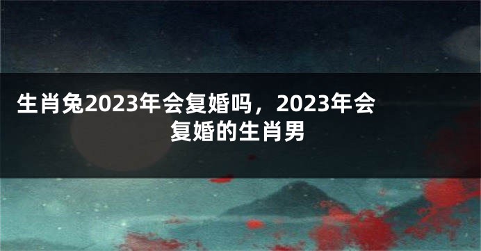 生肖兔2023年会复婚吗，2023年会复婚的生肖男