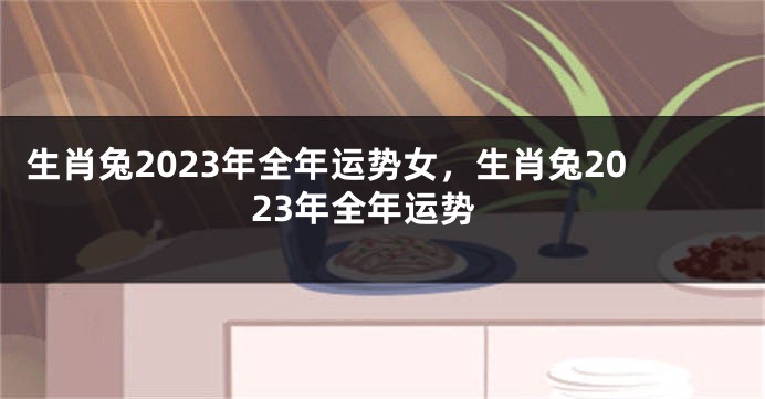 生肖兔2023年全年运势女，生肖兔2023年全年运势