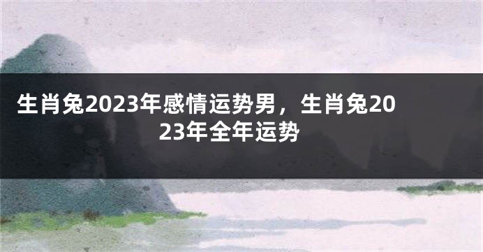 生肖兔2023年感情运势男，生肖兔2023年全年运势