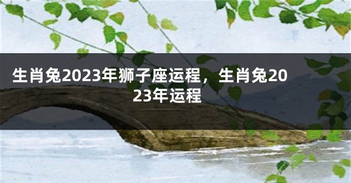 生肖兔2023年狮子座运程，生肖兔2023年运程