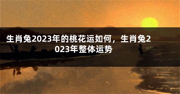 生肖兔2023年的桃花运如何，生肖兔2023年整体运势