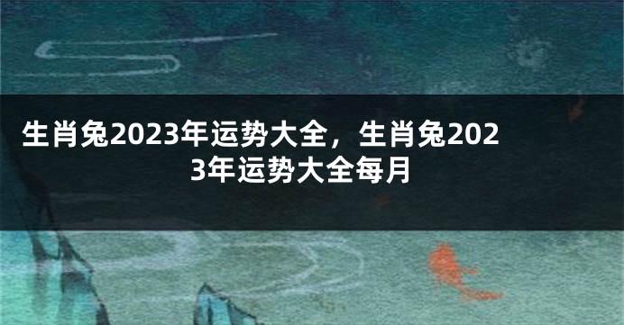 生肖兔2023年运势大全，生肖兔2023年运势大全每月