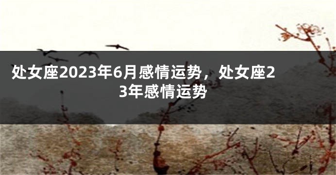 处女座2023年6月感情运势，处女座23年感情运势