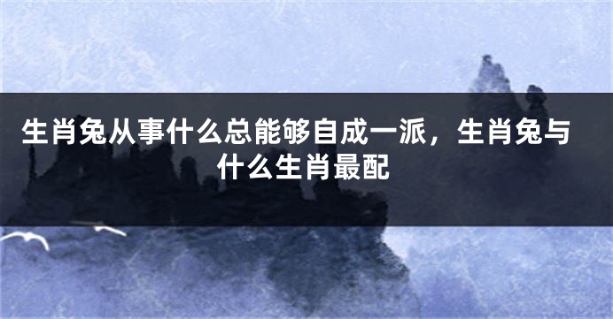 生肖兔从事什么总能够自成一派，生肖兔与什么生肖最配