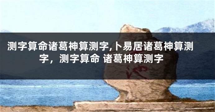 测字算命诸葛神算测字,卜易居诸葛神算测字，测字算命 诸葛神算测字