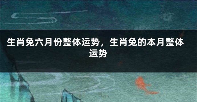 生肖兔六月份整体运势，生肖兔的本月整体运势