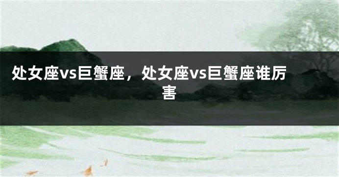 处女座vs巨蟹座，处女座vs巨蟹座谁厉害