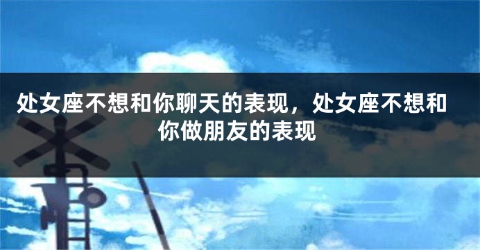 处女座不想和你聊天的表现，处女座不想和你做朋友的表现