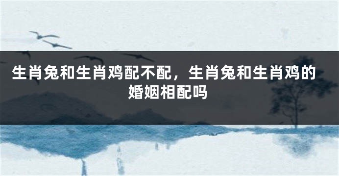 生肖兔和生肖鸡配不配，生肖兔和生肖鸡的婚姻相配吗