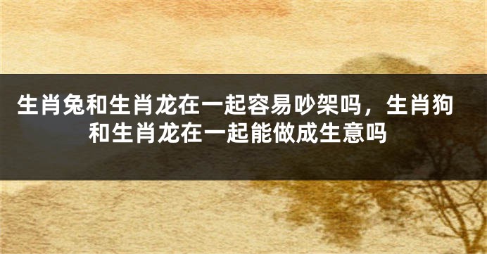 生肖兔和生肖龙在一起容易吵架吗，生肖狗和生肖龙在一起能做成生意吗