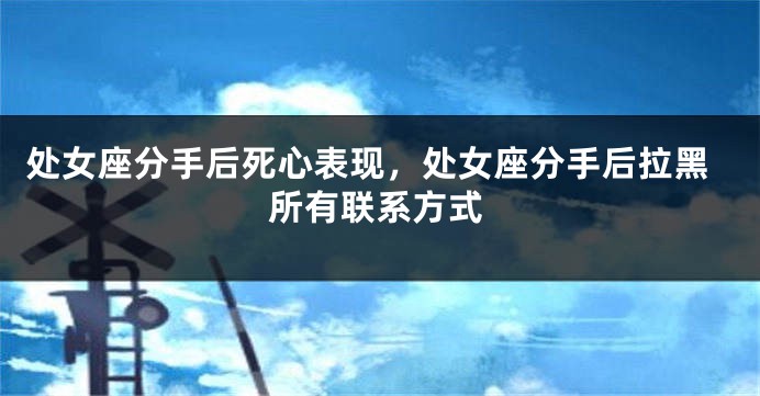 处女座分手后死心表现，处女座分手后拉黑所有联系方式