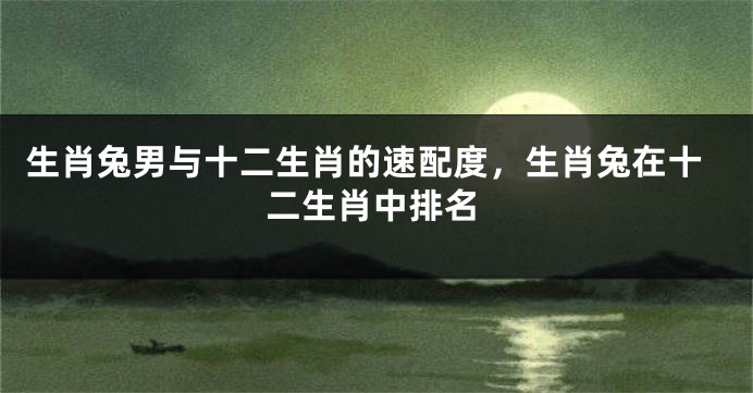 生肖兔男与十二生肖的速配度，生肖兔在十二生肖中排名