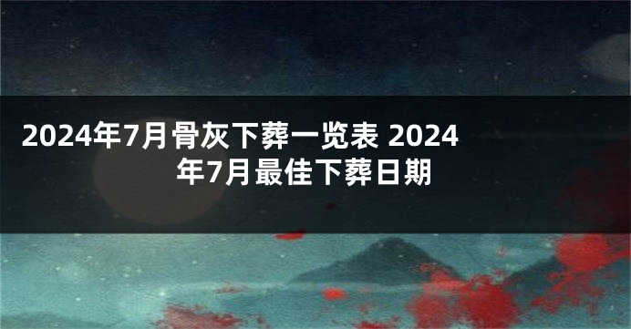 2024年7月骨灰下葬一览表 2024年7月最佳下葬日期