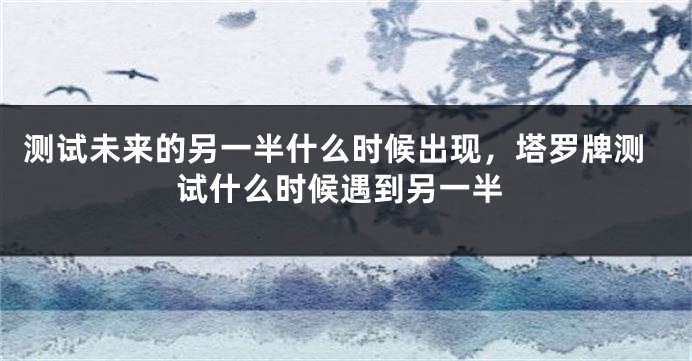 测试未来的另一半什么时候出现，塔罗牌测试什么时候遇到另一半