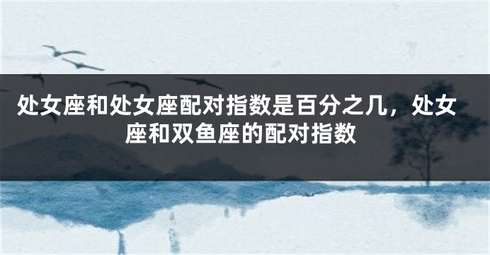 处女座和处女座配对指数是百分之几，处女座和双鱼座的配对指数