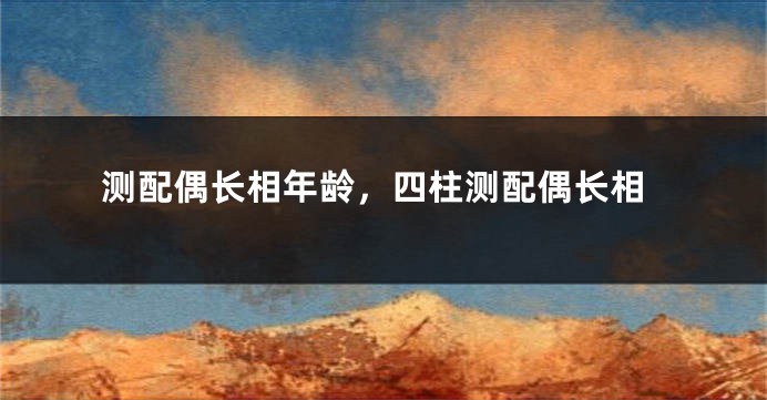 测配偶长相年龄，四柱测配偶长相