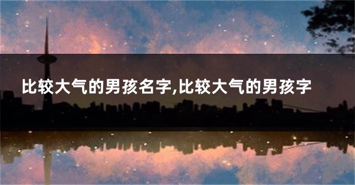 比较大气的男孩名字,比较大气的男孩字