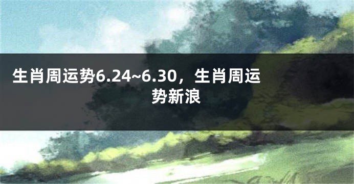 生肖周运势6.24~6.30，生肖周运势新浪