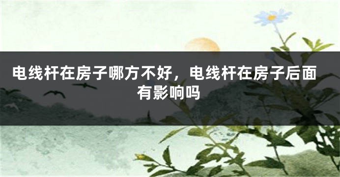 电线杆在房子哪方不好，电线杆在房子后面有影响吗