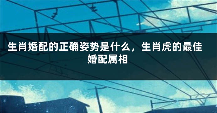 生肖婚配的正确姿势是什么，生肖虎的最佳婚配属相