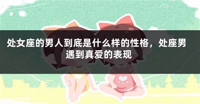 处女座的男人到底是什么样的性格，处座男遇到真爱的表现