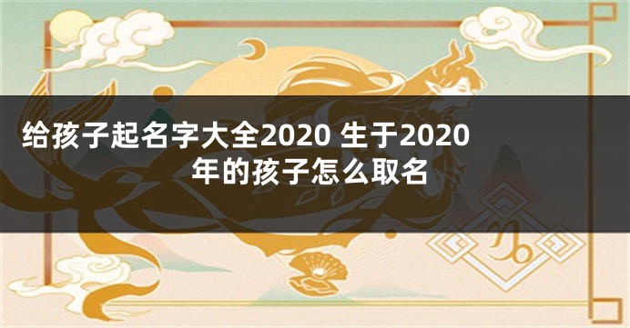 给孩子起名字大全2020 生于2020年的孩子怎么取名