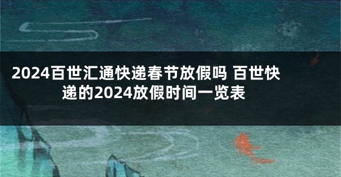 2024百世汇通快递春节放假吗 百世快递的2024放假时间一览表