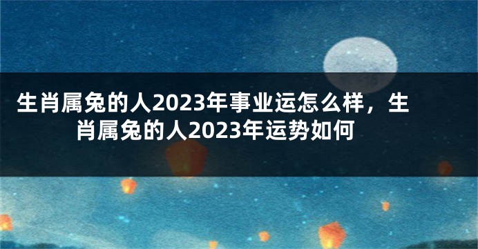 生肖属兔的人2023年事业运怎么样，生肖属兔的人2023年运势如何