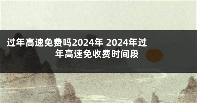 过年高速免费吗2024年 2024年过年高速免收费时间段